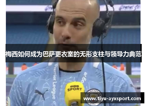 梅西如何成为巴萨更衣室的无形支柱与领导力典范